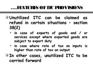 ….FEATURES OFITC PROVISIONS
 Unutilized ITC can be claimed asUnutilized ITC can be claimed as
refund in certain situations – sectionrefund in certain situations – section
38(2)38(2)
 in case of exports of goods and / orin case of exports of goods and / or
services except where exported goods areservices except where exported goods are
subject to export dutysubject to export duty
 in case where rate of tax on inputs isin case where rate of tax on inputs is
higher than rate of tax on outputhigher than rate of tax on output
 In other cases, unutilized ITC to beIn other cases, unutilized ITC to be
carried forwardcarried forward
 