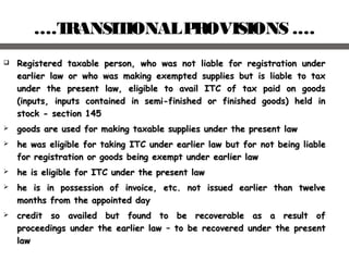 ….TRANSITIONALPROVISIONS .…
 Registered taxable person, who was not liable for registration underRegistered taxable person, who was not liable for registration under
earlier law or who was making exempted supplies but is liable to taxearlier law or who was making exempted supplies but is liable to tax
under the present law, eligible to avail ITC of tax paid on goodsunder the present law, eligible to avail ITC of tax paid on goods
(inputs, inputs contained in semi-finished or finished goods) held in(inputs, inputs contained in semi-finished or finished goods) held in
stock - section 145stock - section 145
 ggoods are used for making taxable supplies under the present lawoods are used for making taxable supplies under the present law
 he was eligible for taking ITC under earlier law but forhe was eligible for taking ITC under earlier law but for not being liablenot being liable
for registration or goods being exempt under earlier lawfor registration or goods being exempt under earlier law
 he is eligible for ITC under the present lawhe is eligible for ITC under the present law
 he is in possession of invoice, etc. not issued earlier than twelvehe is in possession of invoice, etc. not issued earlier than twelve
months from the appointed daymonths from the appointed day
 ccredit so availed but found to be recoverable as a result ofredit so availed but found to be recoverable as a result of
proceedings under the earlier lawproceedings under the earlier law –– to be recovered under the presentto be recovered under the present
lawlaw
 