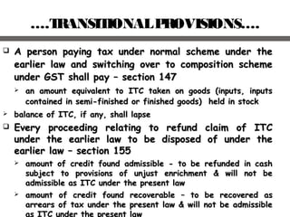 ….TRANSITIONALPROVISIONS….
 A person paying tax under normal scheme under theA person paying tax under normal scheme under the
earlier law and switching over to composition schemeearlier law and switching over to composition scheme
under GST shall payunder GST shall pay –– section 147section 147
 an amount equivalent to ITC taken on goods (inputs, inputsan amount equivalent to ITC taken on goods (inputs, inputs
contained in semi-finished or finished goods) held in stockcontained in semi-finished or finished goods) held in stock
 balance of ITC, if any, shall lapsebalance of ITC, if any, shall lapse
 Every proceeding relating to refund claim of ITCEvery proceeding relating to refund claim of ITC
under the earlier law to be disposed of under theunder the earlier law to be disposed of under the
earlier lawearlier law –– section 155section 155
 aamount of credit found admissible - to be refunded in cashmount of credit found admissible - to be refunded in cash
subject to provisions of unjust enrichment & will not besubject to provisions of unjust enrichment & will not be
admissible as ITC under the present lawadmissible as ITC under the present law
 amount of credit found recoverableamount of credit found recoverable –– to be recovered asto be recovered as
arrears of tax under the present law & will not be admissiblearrears of tax under the present law & will not be admissible
as ITC under the present law
 