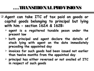 ….TRANSITIONALPROVISIONS
 Agent can take ITC of tax paid on goods orAgent can take ITC of tax paid on goods or
capital goods belonging to principal but lyingcapital goods belonging to principal but lying
with him - section 162A & 162B:with him - section 162A & 162B:
 aagent is a regsitered taxable peson under thegent is a regsitered taxable peson under the
present lawpresent law
 both principal and agent declare the details ofboth principal and agent declare the details of
stock lying with agent on the date immediatelystock lying with agent on the date immediately
preceding the appointed daypreceding the appointed day
 iinvoices for such goods had been issued not earliernvoices for such goods had been issued not earlier
than twelve months from the appointed daythan twelve months from the appointed day
 pprincipal has either reversed or not availed of ITCrincipal has either reversed or not availed of ITC
in respect of such goodsin respect of such goods
 