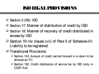 ISDLEGALPROVISIONS
 Section 2 (56): ISD
 Section 17: Manner of distribution of credit by ISD
 Section 18: Manner of recovery of credit distributed in
excessby ISD
 Section 19 r/w clause (vii) of Para 5 of Schedule-III:
Liability to beregistered
 Transitional Provisions:
 Section 143: Amount of credit carried forward in a return to be
allowed asITC
 Section 162: Credit distribution of service tax by ISD (only in
CGST Act)
 