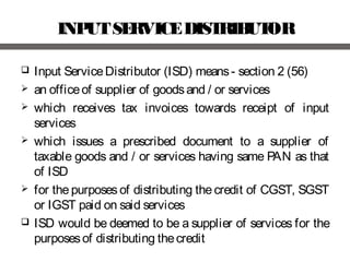 INPUTSERVICEDISTRIBUTOR
 Input ServiceDistributor (ISD) means- section 2 (56)
 an officeof supplier of goodsand / or services
 which receives tax invoices towards receipt of input
services
 which issues a prescribed document to a supplier of
taxable goods and / or services having same PAN as that
of ISD
 for the purposes of distributing the credit of CGST, SGST
or IGST paid on said services
 ISD would be deemed to be a supplier of services for the
purposesof distributing thecredit
 
