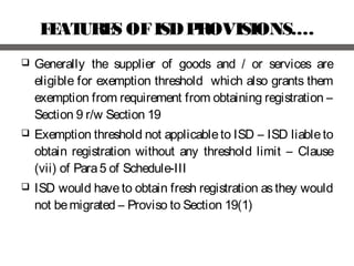 FEATURES OFISDPROVISIONS.…
 Generally the supplier of goods and / or services are
eligible for exemption threshold which also grants them
exemption from requirement from obtaining registration –
Section 9 r/w Section 19
 Exemption threshold not applicableto ISD – ISD liableto
obtain registration without any threshold limit – Clause
(vii) of Para5 of Schedule-III
 ISD would have to obtain fresh registration as they would
not bemigrated – Proviso to Section 19(1)
 