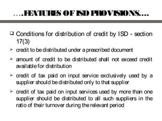 ….FEATURES OFISDPROVISIONS….
 Conditions for distribution of credit by ISD - section
17(3)
 credit to bedistributed under aprescribed document
 amount of credit to be distributed shall not exceed credit
availablefor distribution
 credit of tax paid on input service exclusively used by a
supplier should bedistributed only to that supplier
 credit of tax paid on input services used by more than one
supplier should be distributed to all such suppliers in the
ratio of their turnover during therelevant period
 