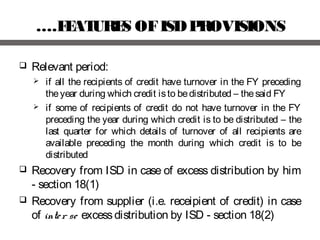 ….FEATURES OFISDPROVISIONS
 Relevant period:
 if all the recipients of credit have turnover in the FY preceding
theyear during which credit isto bedistributed – thesaid FY
 if some of recipients of credit do not have turnover in the FY
preceding the year during which credit is to be distributed – the
last quarter for which details of turnover of all recipients are
available preceding the month during which credit is to be
distributed
 Recovery from ISD in case of excess distribution by him
- section 18(1)
 Recovery from supplier (i.e. receipient of credit) in case
of inter se excessdistribution by ISD - section 18(2)
 