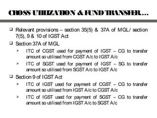 CROSS UTILIZATION &FUNDTRANSFER….
 Relevant provisions – section 35(5) & 37A of MGL/ section
7(5), 9 & 10 of IGST Act
 Section 37A of MGL
 ITC of CGST used for payment of IGST – CG to transfer
amount so utilised from CGST A/c to IGST A/c
 ITC of SGST used for payment of IGST – SG to transfer
amount so utilised from SGST A/c to IGST A/c
 Section 9 of IGST Act
 ITC of IGST used for payment of CGST – CG to transfer
amount so utilised from IGST A/c to CGST A/c
 ITC of IGST used for payment of SGST – CG to transfer
amount so utilised from IGST A/c to SGST A/c
 