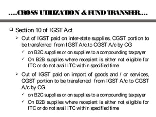 ….CROSS UTILIZATION &FUNDTRANSFER….
 Section 10 of IGST Act
 Out of IGST paid on inter-state supplies, CGST portion to
betransferred from IGST A/c to CGST A/c by CG
 on B2C suppliesor on suppliesto acompounding taxpayer
 On B2B supplies where recepient is either not eligible for
ITC or do not avail ITC within specified time
 Out of IGST paid on import of goods and / or services,
CGST portion to be transferred from IGST A/c to CGST
A/c by CG
 on B2C suppliesor on suppliesto acompounding taxpayer
 On B2B supplies where recepient is either not eligible for
ITC or do not avail ITC within specified time
 