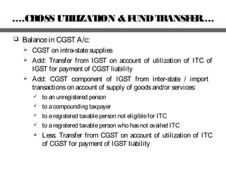 ….CROSS UTILIZATION &FUNDTRANSFER….
 Balancein CGST A/c:
 CGST on intra-statesupplies
 Add: Transfer from IGST on account of utilization of ITC of
IGST for payment of CGST liability
 Add: CGST component of IGST from inter-state / import
transactionson account of supply of goodsand/or services:
 to an unregistered person
 to acompounding taxpayer
 to aregistered taxableperson not eligiblefor ITC
 to aregistered taxableperson who hasnot availed ITC
 Less: Transfer from CGST on account of utilization of ITC
of CGST for payment of IGST liability
 