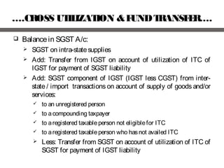 ….CROSS UTILIZATION &FUNDTRANSFER….
 Balancein SGST A/c:
 SGST on intra-statesupplies
 Add: Transfer from IGST on account of utilization of ITC of
IGST for payment of SGST liability
 Add: SGST component of IGST (IGST less CGST) from inter-
state / import transactions on account of supply of goods and/or
services:
 to an unregistered person
 to acompounding taxpayer
 to aregistered taxableperson not eligiblefor ITC
 to aregistered taxableperson who hasnot availed ITC
 Less: Transfer from SGST on account of utilization of ITC of
SGST for payment of IGST liability
 