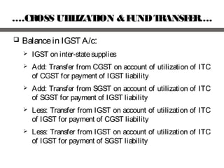 ….CROSS UTILIZATION &FUNDTRANSFER….
 Balancein IGST A/c:
 IGST on inter-statesupplies
 Add: Transfer from CGST on account of utilization of ITC
of CGST for payment of IGST liability
 Add: Transfer from SGST on account of utilization of ITC
of SGST for payment of IGST liability
 Less: Transfer from IGST on account of utilization of ITC
of IGST for payment of CGST liability
 Less: Transfer from IGST on account of utilization of ITC
of IGST for payment of SGST liability
 