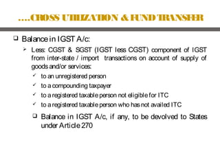 ….CROSS UTILIZATION &FUNDTRANSFER
 Balancein IGST A/c:
 Less: CGST & SGST (IGST less CGST) component of IGST
from inter-state / import transactions on account of supply of
goodsand/or services:
 to an unregistered person
 to acompounding taxpayer
 to aregistered taxableperson not eligiblefor ITC
 to aregistered taxableperson who hasnot availed ITC
 Balance in IGST A/c, if any, to be devolved to States
under Article270
 
