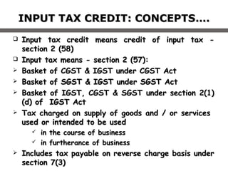 INPUT TAX CREDIT: CONCEPTSINPUT TAX CREDIT: CONCEPTS….….
 Input tax credit means credit of input tax -Input tax credit means credit of input tax -
section 2 (58)section 2 (58)
 Input tax means - section 2 (57):Input tax means - section 2 (57):
 Basket of CGST & IGST under CGST ActBasket of CGST & IGST under CGST Act
 Basket of SGST & IGST under SGST ActBasket of SGST & IGST under SGST Act
 Basket of IGST, CGST & SGST under section 2(1)Basket of IGST, CGST & SGST under section 2(1)
(d) of IGST Act(d) of IGST Act
 Tax charged on supply of goods and / or servicesTax charged on supply of goods and / or services
used or intended to be usedused or intended to be used
 iin the course of businessn the course of business
 iin furtherance of businessn furtherance of business
 Includes tax payable on reverse charge basis underIncludes tax payable on reverse charge basis under
section 7(3)section 7(3)
 
