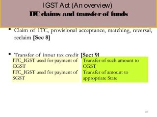 IGST Act (An overview) 
ITC claims and transferof funds
 Claim of ITC, provisional acceptance, matching, reversal,
reclaim [Sec 8]
 Transfer of input tax credit [Sect 9]
ITC_IGST used for payment of
CGST
Transfer of such amount to
CGST
ITC_IGST used for payment of
SGST
Transfer of amount to
appropriate State
70
 