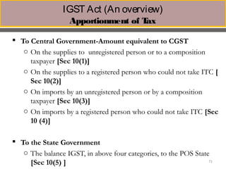 IGST Act (An overview) 
Apportionment of Tax
 To Central Government-Amount equivalent to CGST
o On the supplies to unregistered person or to a composition
taxpayer [Sec 10(1)] 
o On the supplies to a registered person who could not take ITC [
Sec 10(2)]
o On imports by an unregistered person or by a composition
taxpayer [Sec 10(3)]
o On imports by a registered person who could not take ITC [Sec
10 (4)]
 To the State Government
o The balance IGST, in above four categories, to the POS State
[Sec 10(5) ] 71
 