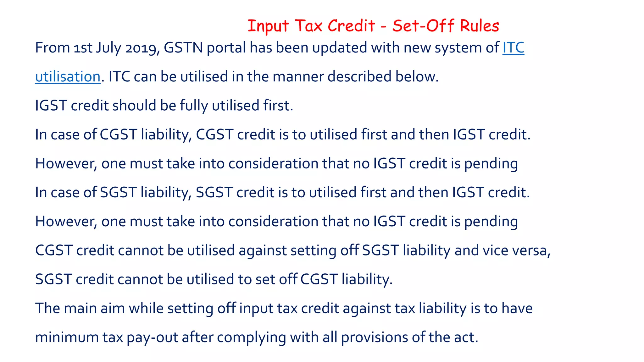 Input Tax Credit - Set-Off Rules
From 1st July 2019, GSTN portal has been updated with new system of ITC
utilisation. ITC can be utilised in the manner described below.
IGST credit should be fully utilised first.
In case of CGST liability, CGST credit is to utilised first and then IGST credit.
However, one must take into consideration that no IGST credit is pending
In case of SGST liability, SGST credit is to utilised first and then IGST credit.
However, one must take into consideration that no IGST credit is pending
CGST credit cannot be utilised against setting off SGST liability and vice versa,
SGST credit cannot be utilised to set off CGST liability.
The main aim while setting off input tax credit against tax liability is to have
minimum tax pay-out after complying with all provisions of the act.
 