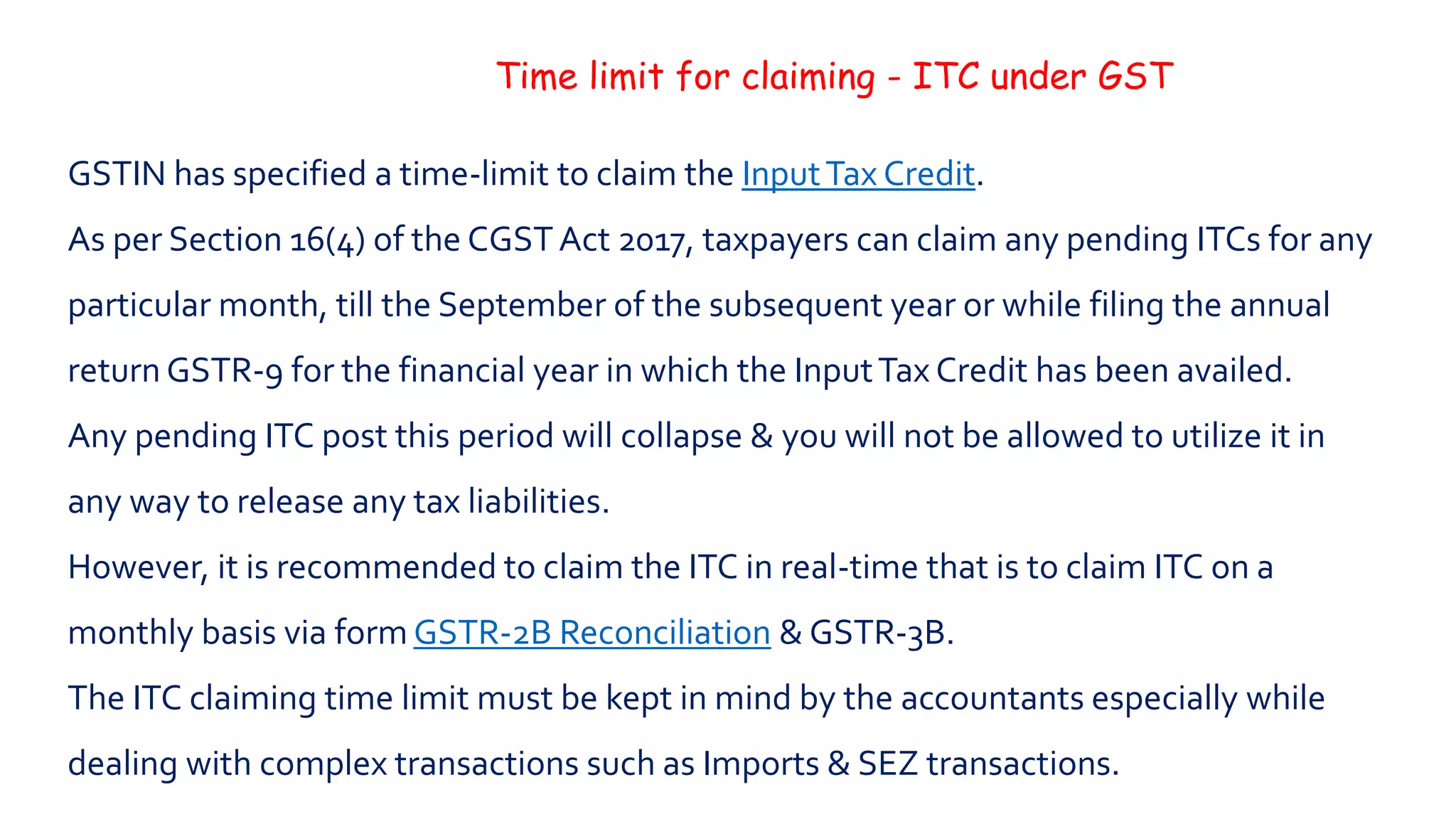 Time limit for claiming - ITC under GST
GSTIN has specified a time-limit to claim the InputTax Credit.
As per Section 16(4) of the CGSTAct 2017, taxpayers can claim any pending ITCs for any
particular month, till the September of the subsequent year or while filing the annual
return GSTR-9 for the financial year in which the InputTax Credit has been availed.
Any pending ITC post this period will collapse & you will not be allowed to utilize it in
any way to release any tax liabilities.
However, it is recommended to claim the ITC in real-time that is to claim ITC on a
monthly basis via form GSTR-2B Reconciliation & GSTR-3B.
The ITC claiming time limit must be kept in mind by the accountants especially while
dealing with complex transactions such as Imports & SEZ transactions.
 