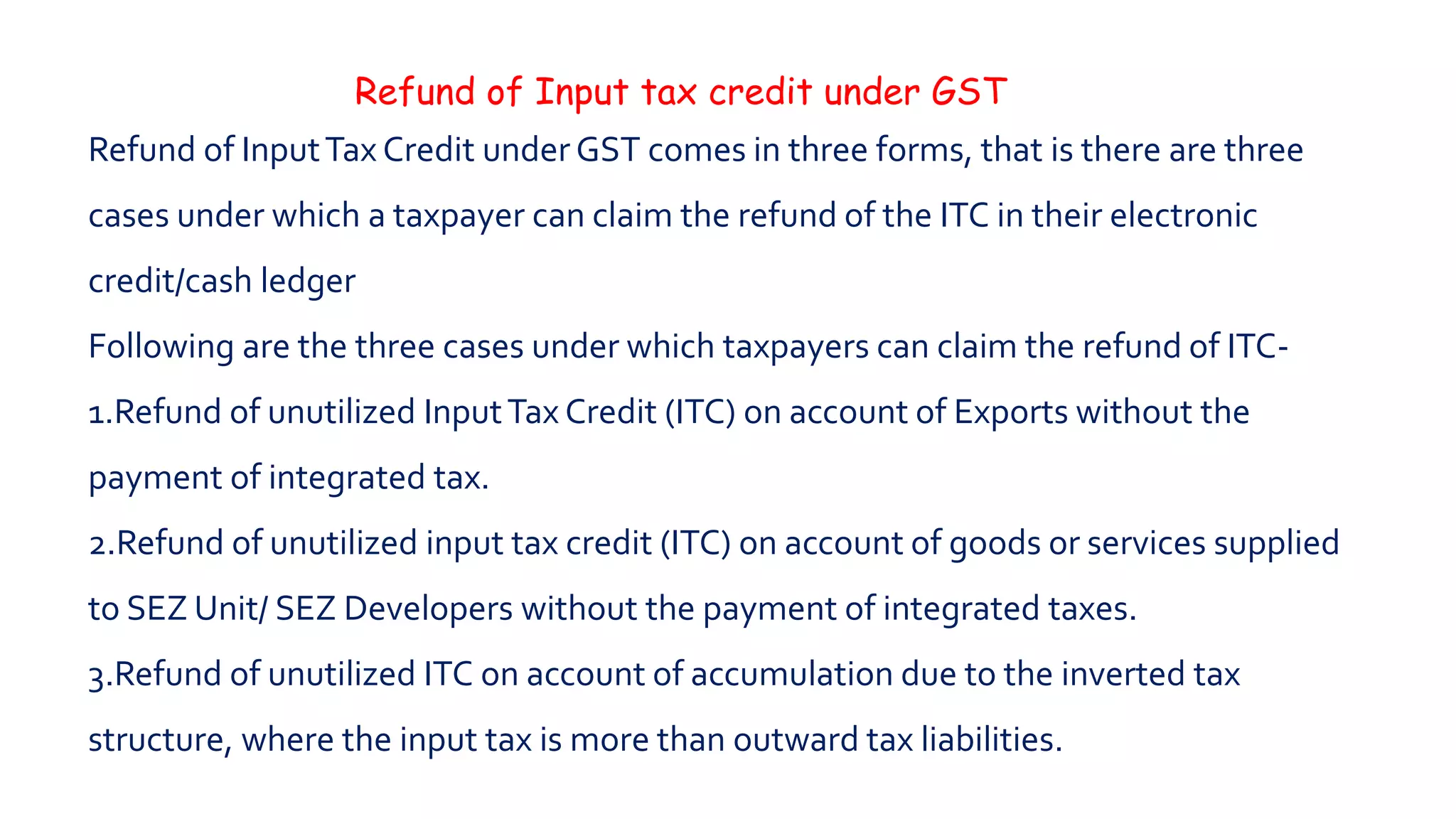 Refund of Input tax credit under GST
Refund of InputTax Credit under GST comes in three forms, that is there are three
cases under which a taxpayer can claim the refund of the ITC in their electronic
credit/cash ledger
Following are the three cases under which taxpayers can claim the refund of ITC-
1.Refund of unutilized InputTax Credit (ITC) on account of Exports without the
payment of integrated tax.
2.Refund of unutilized input tax credit (ITC) on account of goods or services supplied
to SEZ Unit/ SEZ Developers without the payment of integrated taxes.
3.Refund of unutilized ITC on account of accumulation due to the inverted tax
structure, where the input tax is more than outward tax liabilities.
 