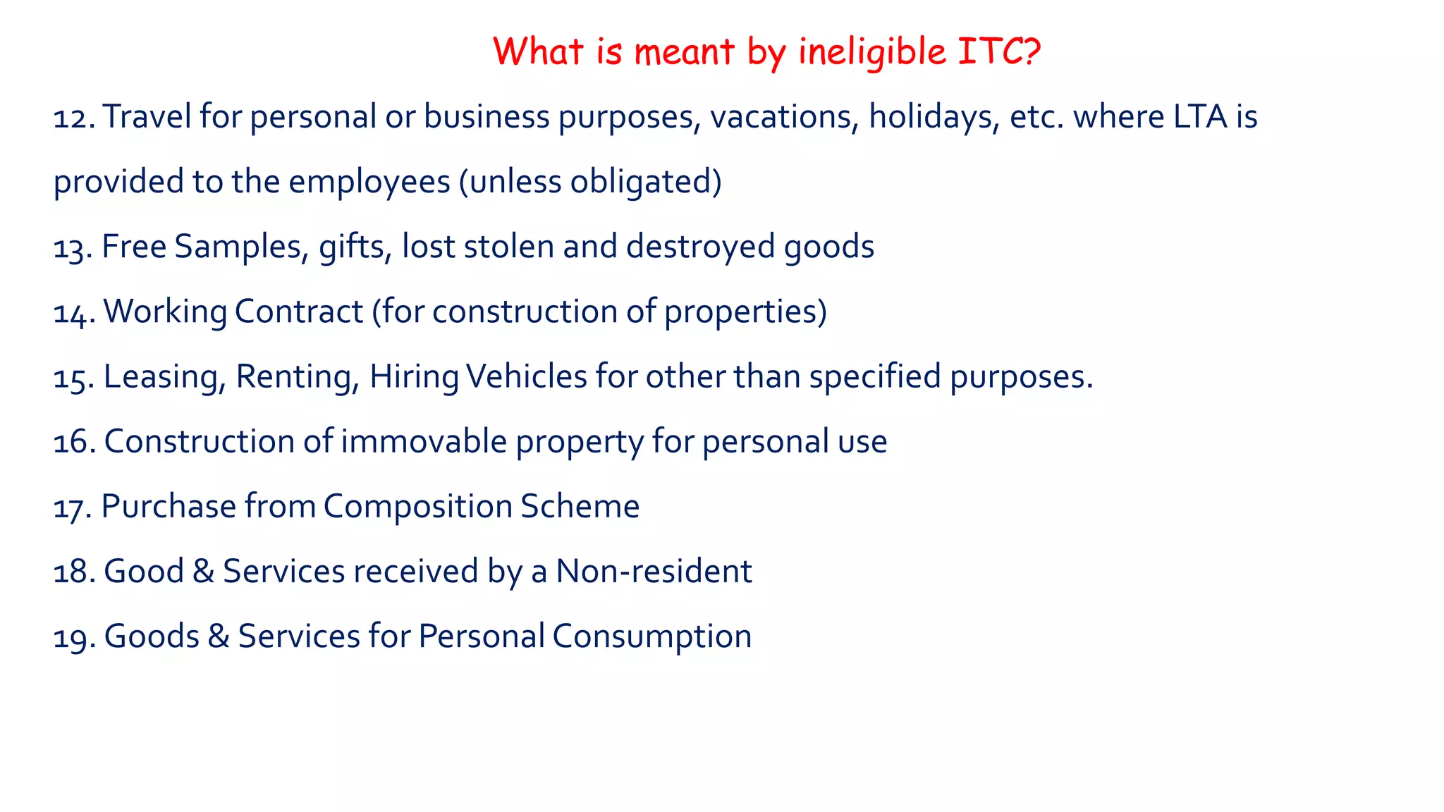 What is meant by ineligible ITC?
12.Travel for personal or business purposes, vacations, holidays, etc. where LTA is
provided to the employees (unless obligated)
13. Free Samples, gifts, lost stolen and destroyed goods
14.Working Contract (for construction of properties)
15. Leasing, Renting, HiringVehicles for other than specified purposes.
16. Construction of immovable property for personal use
17. Purchase from Composition Scheme
18. Good & Services received by a Non-resident
19. Goods & Services for Personal Consumption
 