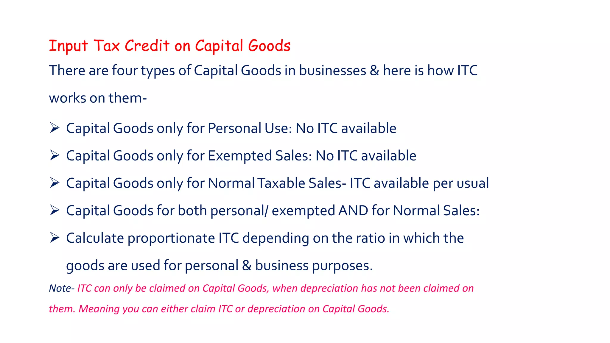 Input Tax Credit on Capital Goods
There are four types of Capital Goods in businesses & here is how ITC
works on them-
 Capital Goods only for Personal Use: No ITC available
 Capital Goods only for Exempted Sales: No ITC available
 Capital Goods only for NormalTaxable Sales- ITC available per usual
 Capital Goods for both personal/ exempted AND for Normal Sales:
 Calculate proportionate ITC depending on the ratio in which the
goods are used for personal & business purposes.
Note- ITC can only be claimed on Capital Goods, when depreciation has not been claimed on
them. Meaning you can either claim ITC or depreciation on Capital Goods.
 