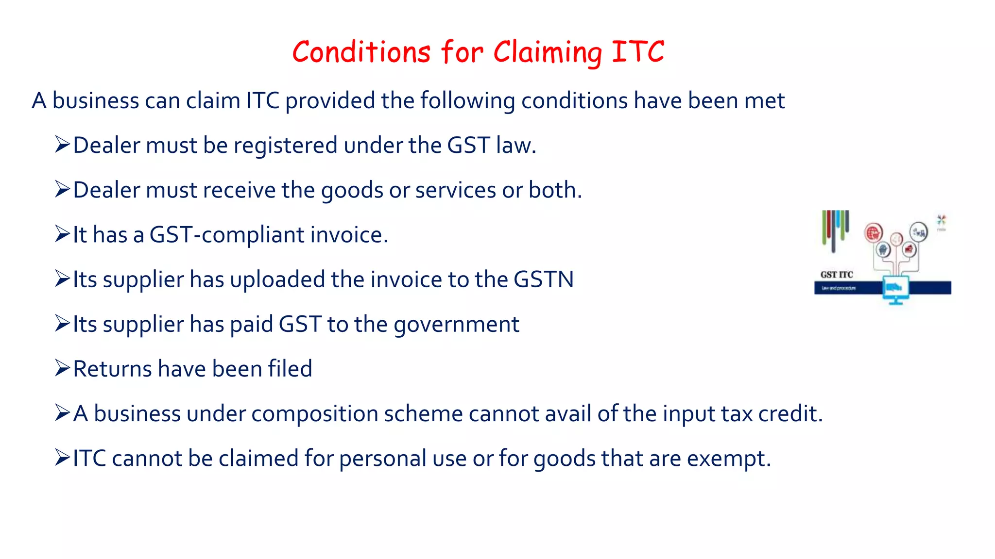Conditions for Claiming ITC
A business can claim ITC provided the following conditions have been met
Dealer must be registered under the GST law.
Dealer must receive the goods or services or both.
It has a GST-compliant invoice.
Its supplier has uploaded the invoice to the GSTN
Its supplier has paid GST to the government
Returns have been filed
A business under composition scheme cannot avail of the input tax credit.
ITC cannot be claimed for personal use or for goods that are exempt.
 