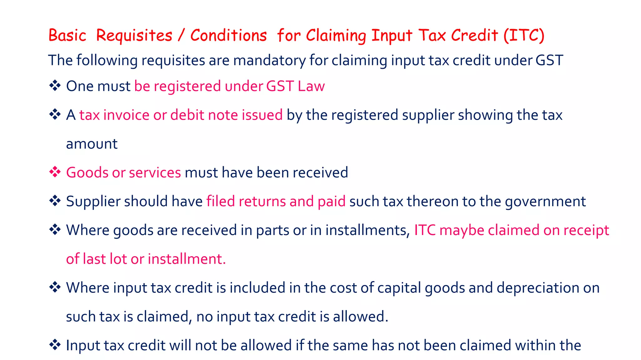 Basic Requisites / Conditions for Claiming Input Tax Credit (ITC)
The following requisites are mandatory for claiming input tax credit under GST
 One must be registered under GST Law
 A tax invoice or debit note issued by the registered supplier showing the tax
amount
 Goods or services must have been received
 Supplier should have filed returns and paid such tax thereon to the government
 Where goods are received in parts or in installments, ITC maybe claimed on receipt
of last lot or installment.
 Where input tax credit is included in the cost of capital goods and depreciation on
such tax is claimed, no input tax credit is allowed.
 Input tax credit will not be allowed if the same has not been claimed within the
 