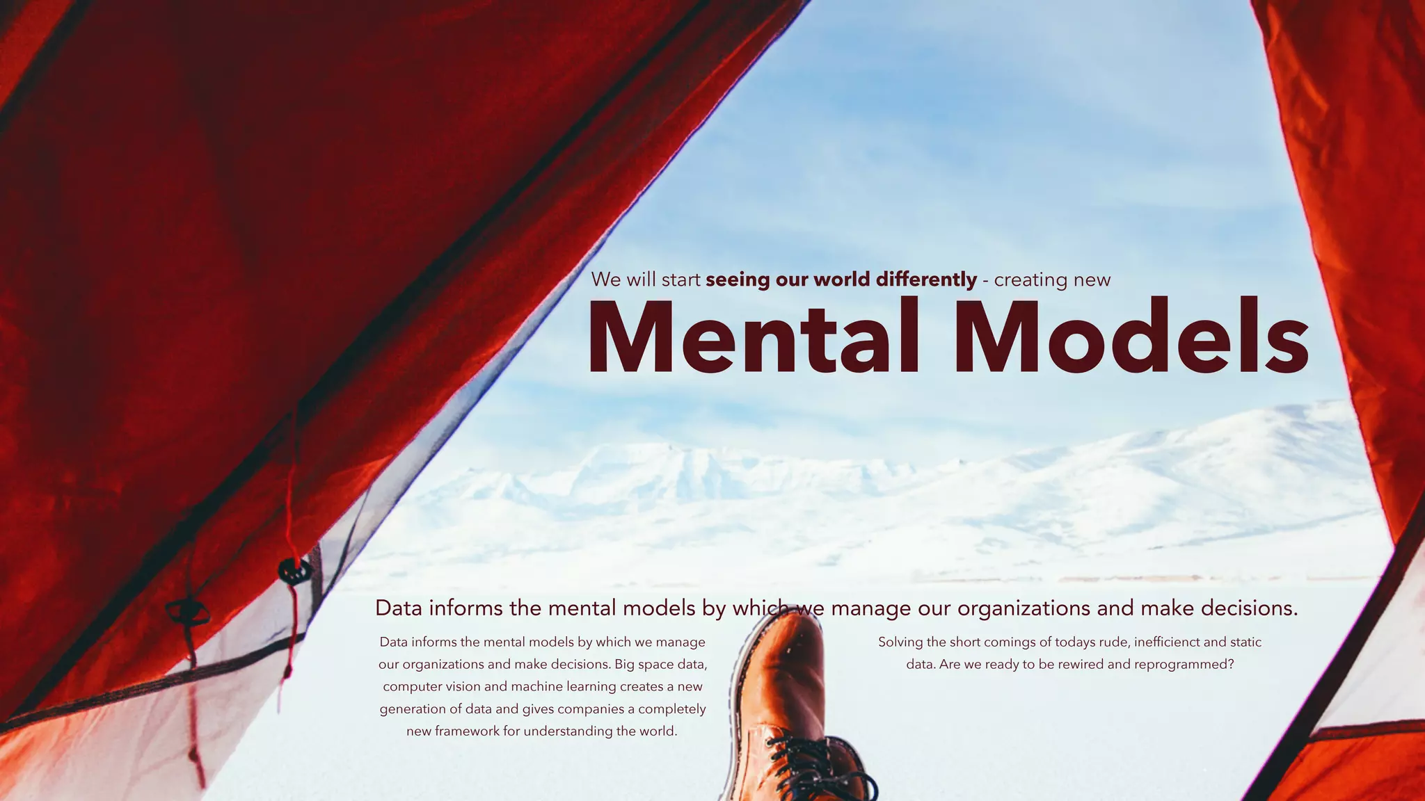 Mental Models
Data informs the mental models by which we manage our organizations and make decisions.
Data informs the mental models by which we manage
our organizations and make decisions. Big space data,
computer vision and machine learning creates a new
generation of data and gives companies a completely
new framework for understanding the world.
We will start seeing our world differently - creating new
Solving the short comings of todays rude, inefﬁcienct and static
data. Are we ready to be rewired and reprogrammed?
 