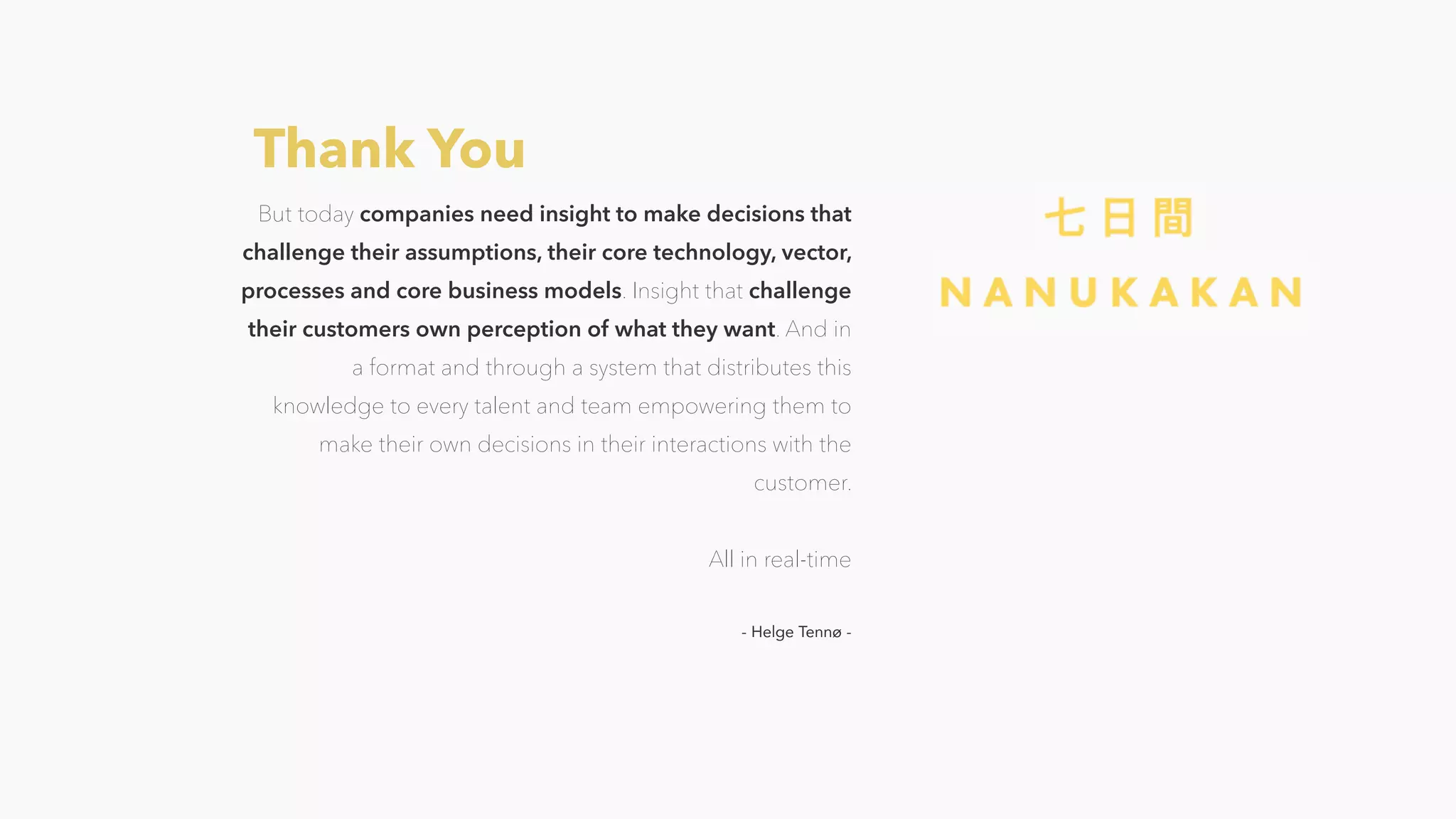 But today companies need insight to make decisions that
challenge their assumptions, their core technology, vector,
processes and core business models. Insight that challenge
their customers own perception of what they want. And in
a format and through a system that distributes this
knowledge to every talent and team empowering them to
make their own decisions in their interactions with the
customer.
All in real-time
- Helge Tennø -
Thank You
 