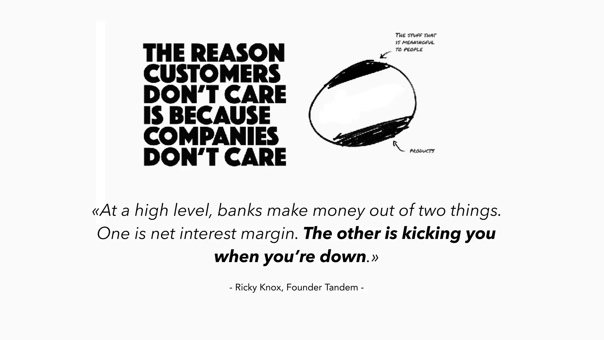 «At a high level, banks make money out of two things.
One is net interest margin. The other is kicking you
when you’re down.»
- Ricky Knox, Founder Tandem -
 