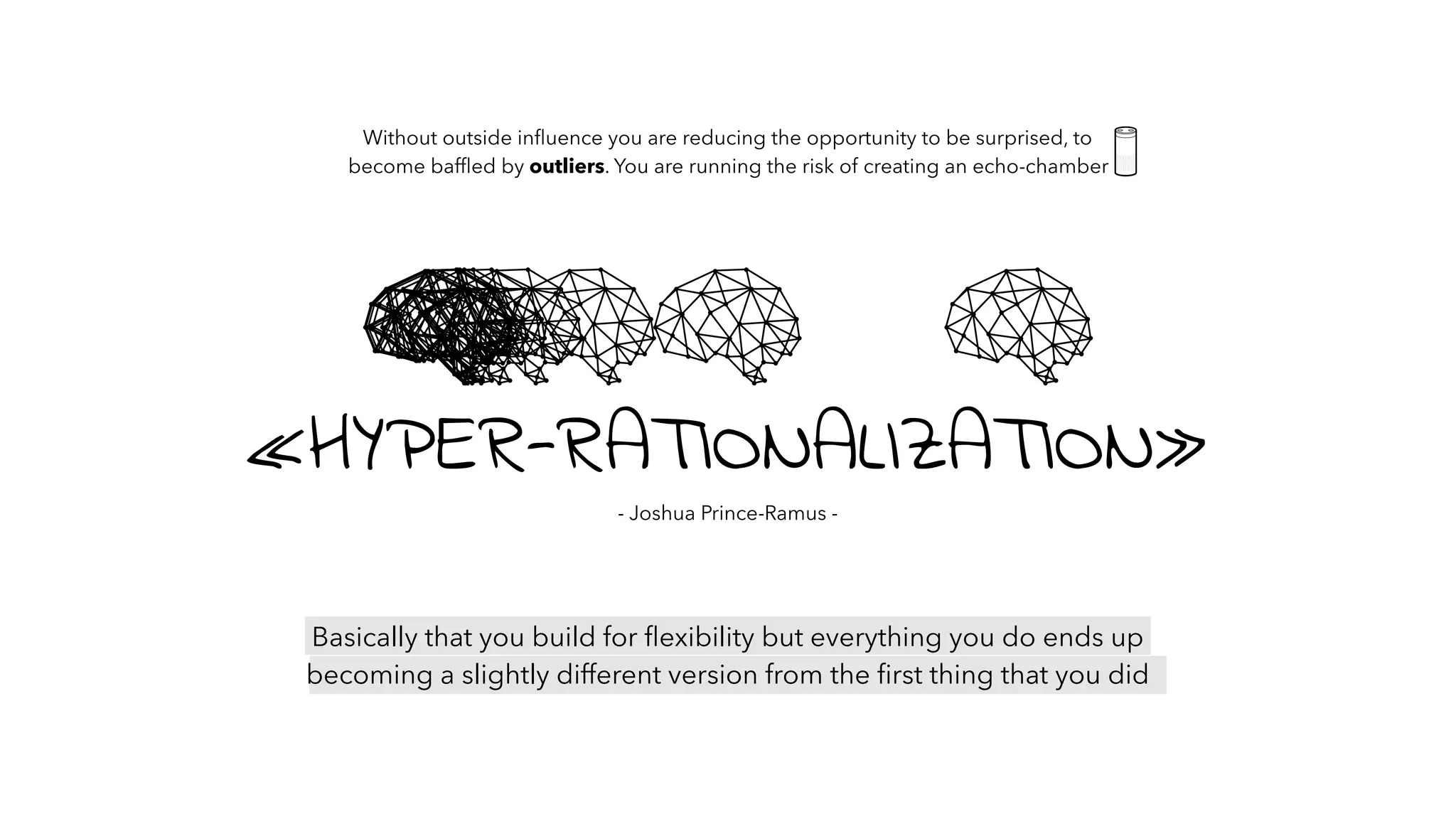 Basically that you build for ﬂexibility but everything you do ends up
becoming a slightly different version from the ﬁrst thing that you did
Without outside inﬂuence you are reducing the opportunity to be surprised, to
become bafﬂed by outliers. You are running the risk of creating an echo-chamber
«HYPER-RATIONALIZATION»
- Joshua Prince-Ramus -
 