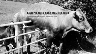 Experts are a dangerous species
you create a room full of experts, and the problem with experts is
that they loose their ability to change their mind
 