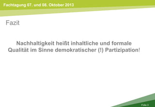 Fachtagung 07. und 08. Oktober 2013
Folie 3
Fazit
Nachhaltigkeit heißt inhaltliche und formale
Qualität im Sinne demokratischer (!) Partizipation!
 