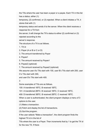 ​ the TXs where the user has been a payer or a payee. Each TX in this list
has a status, either (1)
​ temporary, (2) ﻿
confirmed, or (3) ﻿
rejected. When a client initiates a TX, ﻿
it
stores that with (1)
​ temporary status and sends it to the server. When the client receives a
response for a TX from
​ the server, it will change the TX’s status to either (2) ﻿
confirmed or (3)
﻿
rejected according to the
​ server’s response.
​ The structure of a TX is as follows.
​ 1. ﻿
TX id
​ 2. ﻿
Payer (A or B or C or D)
​ 3. ﻿
The amount transferred by Payer
​ 4. ﻿
Payee1
​ 5. ﻿
The amount received by Payee1
​ 6. ﻿
Payee2 (optional)
​ 7. ﻿
The amount received by Payee2 (optional)
​ We assume user A’s TXs start with 100, ﻿
user B’s TXs start with 200, ﻿
user
C’s TXs start with 300,
​ and user D’s TXs start with 400.
​ 3
​ Some examples of TXs are as follows.
​ 100: A transferred 1BTC. ﻿
B received 1BTC.
​ 101: A transferred 2BTC. ﻿
B received 1BTC. ﻿
C received 1BTC.
​ 400: D transferred 3BTC. ﻿
B received 2BTC. ﻿
C received 1BTC.
​ When a user is authenticated, the client program displays a menu of 3
﻿
options to the user.
​ (1) ﻿
Make a transaction.
​ (2) ﻿
Fetch and display the list of transactions.
​ (3) ﻿
Quit the program.
​ If the user selects “Make a transaction”, ﻿
the client program finds the
highest TX id in the list of
​ TXs where the user is a Payer. Then increments that by 1 ﻿
to get the TX id
for the new TX. ﻿
If there
 