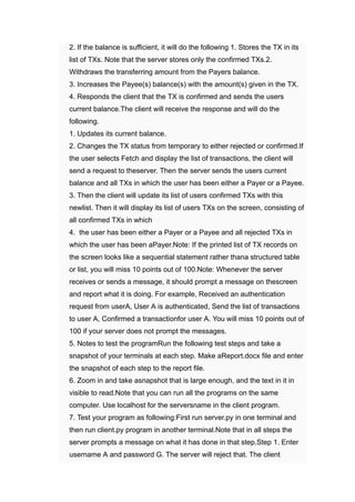 ​ 2. ﻿
If the balance is sufficient, it will do the following 1. ﻿
Stores the TX in its
list of TXs. ﻿
Note that the server stores only the confirmed TXs.2.
﻿
Withdraws the transferring amount from the Payers balance.
​ 3. ﻿
Increases the Payee(s) ﻿
balance(s) ﻿
with the amount(s) ﻿
given in the TX.
​ 4. ﻿
Responds the client that the TX is confirmed and sends the users
current balance.The client will receive the response and will do the
following.
​ 1. ﻿
Updates its current balance.
​ 2. ﻿
Changes the TX status from temporary to either rejected or confirmed.If
the user selects Fetch and display the list of transactions, the client will
send a request to theserver. Then the server sends the users current
balance and all TXs in which the user has been either a Payer or a Payee.
3. Then the client will update its list of users confirmed TXs with this
newlist. Then it will display its list of users TXs on the screen, consisting of
all confirmed TXs in which
​ 4. the user has been either a Payer or a Payee and all rejected TXs in
which the user has been aPayer.Note: If the printed list of TX records on
the screen looks like a sequential statement rather thana structured table
or list, you will miss 10 ﻿
points out of 100.Note: Whenever the server
receives or sends a message, it should prompt a message on thescreen
and report what it is doing. For example, Received an authentication
request from userA, User A is authenticated, Send the list of transactions
to user A, ﻿
Confirmed a transactionfor user A. ﻿
You will miss 10 ﻿
points out of
100 ﻿
if your server does not prompt the messages.
​ 5. ﻿
Notes to test the programRun the following test steps and take a
snapshot of your terminals at each step. Make aReport.docx file and enter
the snapshot of each step to the report file.
​ 6. Zoom in and take asnapshot that is large enough, and the text in it in
visible to read.Note that you can run all the programs on the same
computer. Use localhost for the serversname in the client program.
​ 7. ﻿
Test your program as following:First run server.py in one terminal and
then run client.py program in another terminal.Note that in all steps the
server prompts a message on what it has done in that step.Step 1. ﻿
Enter
username A and password G. ﻿
The server will reject that. The client
 