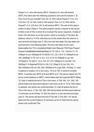 
Payee1 ﻿
is C, ﻿
who will receive 2BTC. ﻿
Payee2 ﻿
is D, ﻿
who will receive
3BTC.The client asks the following questions and user B answers.1. ﻿
Q:
How much do you transfer? Ans: 52. ﻿
Q: Who will be Payee1? (1.A, 2.C,
3.D) ﻿
Ans: C3. ﻿
Q: How much C will receive? Ans: 2.4. ﻿
Q: Who will be
Payee2? (1.A, 2.D) ﻿
Ans: D5. ﻿
D will receive 3BTC. ﻿
The rest of this step is
similar to step 3.Step 6. ﻿
The client program sends a request to the server
to fetch a list of TXs in which B is involved.The server responds. A table of
those TXs will show up on the screen, which is currently 2 ﻿
TXs.Also, Bs
balance, which is 11-5=6, ﻿
will show up on the screen.Run the client in a
new terminal and login user C. ﻿
Run the next test steps.The test steps are
summarized in the following table. The term bal refers to the users
balanceafter the TX is completed.Step# User Request TX# Payer Payee1
﻿
Payee2 ﻿
AsbalBsBalCsbalDsbalStep3 ﻿
A TX 100 ﻿
A, 1 ﻿
B, 1 ﻿
None 9 11 10
10Step4 ﻿
A List 100Step5 ﻿
B TX 200 ﻿
B, 5 ﻿
C, 2 ﻿
D, 3 9 6 12 13Step6 ﻿
B List
100, 200Step7 ﻿
A TX 101 ﻿
A, 6 ﻿
C, 4 ﻿
D, 2 3 6 16 15Step8 ﻿
A List 100,
101Step9 ﻿
C TX 300 ﻿
C, 10 ﻿
A, 2 ﻿
B, 8 5 14 6 15Step10 ﻿
C List 200, 101,
300Step11 ﻿
A RejectedTX102 ﻿
A, 8 ﻿
B, 3 ﻿
D, 5Step12 ﻿
A List 100, 101,
300,102Step13 ﻿
B List 100, 200, 300Step14 ﻿
D Login 200, 101Step 11: User
A selects to create a TX in the menu. TX id is 102. ﻿
A wants to transfer
8BTC. ﻿
It wantsto pay 3BTC to B and 5BTC to D. ﻿
The server rejects the TX
as As current balance is 5BTC, ﻿
which isless than the required 8BTC.6Step
12: User A selects the list of TXs in the menu. 4 ﻿
TXs 100, 101, 300, 102
﻿
will be listed and Ascurrent balance 5 ﻿
will show up for A. ﻿
TX id 102s status
is rejected, and others are confirmed.Step 13: User B selects the list of
TXs in the menu. 2 ﻿
TXs 100, 200, 300 ﻿
will be listed and Bscurrent balance
14 ﻿
will show up for B.Step 14: Run the client in a new terminal and login
user D. ﻿
The server will send the list of TXs toD. 2 ﻿
TXs 200, 101 ﻿
will be
listed and Ds current balance 15 ﻿
will show up for D. ﻿
Note that the server
stores only confirmed TXs.
​
​
 