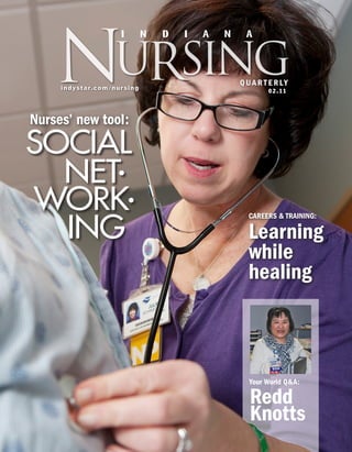 Nursing
                                  I           N   D   I   A   N    A



                                                                  QUA R T E RLY
     i n d y s t a r . c o m /n u r s i n g
                                                                         0 2 . 11




Nurses’ new tool:
SOCIAL
  NET•
WORK•
  ING
                                                                    CAREERS & TRAINING:

                                                                    Learning
                                                                    while
                                                                    healing



                                                                    Your World Q&A:

                                                                    Redd
                                                                    Knotts
 