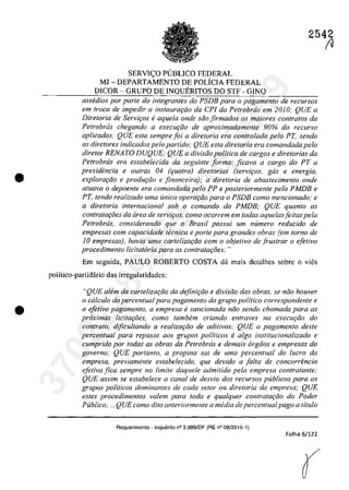 •
•
SERVI<;:O PlJBLICO FEDERAL
MJ - DEPARTAMENTO DE POLÎCIA FEDERAL
DICOR - GRUPO DE INQUERITOS DO STF - GINQ
2542
(J
assedios por parte do integrantes do PSDB para o pagamento de recursos
em troca de impedir a inslaurQ(;ăo da ePI da Petrobras em 2010; QUE a
Diretoria de Serviros ti aquela onde săo firmados os maiores contra/os da
Petrobras chegando a execurăo de aproximadamente 90% do recurso
aplicados: QUE esfa sempre foi a dire/oria era contra/ada pela PT, senda
os diretores indicados pela partida; QUE esla diretoria era comandada pela
dire/ar RENATO DUQUE; QUE a divisiio politica de cargos e dire/orias da
Petrobras era estabelecida da seguinte forma: ficava a cargo do PT a
presidencia e ou/ras 04 (qua/ro) dire/arias (serviros, gas e energia,
explorariio e produr;iio e jinanceira); a dire/oria de abastecimento onde
atuava o depoente era comandada pela PP e pos/eriormen/e pela PMDB e
PT. tendo realizado uma unica operQl:;do para o PSDB coma mencionado; e
a dire/oria internaciona/ sob o comando do PMDB; QUE quanto as
contrataroes da Grea de serviros, como ocorrem em todas aquelasfei/as pela
Petrobras, considerando que o Brasil possui um numero reduzido de
empresas com capacidade tecnica e porte para grandes obras (em torno de
10 empresas), havia uma cartelizm;do com o objetivo de frustrar o ejetivo
procedimen/o licitatoria para as contrata{:oes:"
Em seguida, PAULO ROBERTO COSTA da mais detalhes sobre o vies
polîtico-partidario das irregularidades:
HQUE aMm da cartelizariio da definiriio e divisiio das obras, se niia houver
°calculo do percentual para pagamento do grupa politica carrespondente e
o efetivo pagamen/o. a empresa esancionada niio sendo chamada para as
proximas lici/aroes, coma tambem criando entraves na execurdo do
contrato, dificultando a realizardo de adi/ivos; QUE o pagamento desle
percentual para repasse aos grupos politicos e algo instUucionalizado e
cumprida por lodas as obras da Petrobras e demais orgăos e empresas do
governo: QUE portanto, a propina sai de uma percentual do lucro da
empresa, previamente es/abelecido, que devido a falta de concorrencia
efetiva fica sempre no limite daquele admitido pela empresa contratante;
QUE assim se estabelece o canal de desvio dos recursas publicos para os
grupos politicos dominantes de cada setor ou dire/oria da empresa; QUE
estes procedimentos valem para Ioda e qua/quer con/ra/ariio do Poder
Publica; ."QUE como dUo anteriormente a media de percentualpago a tilulo
Requerimento - Inquerito n° 3.989/DF (RE n° 08/2015-1)
Folha 6/122
(
37022289859
Inq
3989
 