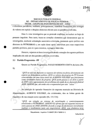 •
•
SERVI<;:O P1JBLICO FEDERAL
MJ - DEPARTAMENTO DE POLÎCIA FEDERAL
DICOR - GRUPO DE INQUERITOS DO STF - GINQ
e diret6rios partidârios, mediante, principalmente, manobras financeiras para entregas
de valores em especie e doa~6es eleitorais oficiais para os partidos envolvidos.
Essa ea tese investigativa gue se pretende confirmaT ou excluir 00 bojo do
presente inquerito. Para lanto, busea-se compilaT elementos gue demonstrem gue os
investigados, mediante articula~ao associativa criminosa, prestaram apoio polîtico aos
diretores da PETROBRAS e, em razâo desse apoio, obtiveram para seus respectivos
partidos polîticos, para si e para terceiros, vantagens indevidas.
Destarte, vejamos os tatos investigadas desde a atuac;ao dos agentes poHticos
implicados de cada um dos partidos politicos envolvidos.
2.1 Partido Progressista - PP
9):
Quanta aa Partida Pragressista, PAULO RODERTO COSTA declarau (fis.
"QUE no caso do depoente os repasses de valores erafeitos diretamente em
especie ao demandante politica; QUE os valores da propina do PP ficavam
concentrados em uma caixa unica do ALBERTO YOUSSEF que funcionava
coma verdadeiro banco da propina,· QUE assim passou a ser feito a partir
de 2007 corn o agravamento dos problemas de saude do ex-deputadofederal
JOSE JANENE que, ate entiio era o responsavel por este "caixa""
Na candi<;âa de operador financeiro do esquema montada na Diretaria de
Abastecimento, ALBERTO YOUSSEF, reu colaborador, deu as linhas gerais do
esquema e de sua atua,ao como operador (fis. 131/134):
"QUE, em relaţăo ao sistema de carlelizaţiio e comissionamenlO
envolvendo a PETROBRAS (ANEXO 02) afirma que tol esquema iniciou-se
corn a pessoa de JOSE JANENE, ficando a cargo do declarante inicialmente
realizar o recebimento junto aos empreiteiros: QUE, esla dinâmica teria
Requerimenlo - Inquerito n° 3.989/DF (RE n° 08/2015-1)
Folha 8/122
r
37022289859
Inq
3989
 