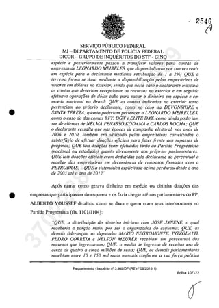 2546
•
SERVI<;:O PUBLICO FEDERAL
MJ - DEPARTAMENTO DE POLiCIA FEDERAL
DICOR - GRUPO DE INQUERITOS DO STF - GINQ
especie e posteriormente passou a transferir va/ores para contas de
empresas de LEONARDO MEIRELES, que disponibilizava por sua vez reais
em especie para o declaranle mediante retribuir;60 de 1 a 2%; QUE a
terceira forma se dava mediante a disponibilizar;iio pelas empreiteiras de
va/Dres em do/ares no exterior, sendo que nesfe casa o declarante indicava
as con/as que deveriam recepcionar os recursos no exterior e em seguida
efetuava operar;8es de dolar cabo para sacar o dinheiro em especie e em
moeda nacional no Brasil; QUE as contas indicadas no exterior fanta
pertenciam QO propria declarante, como no caso da DEVONSHIRE e
SANTA TEREZA, quanto poderiam perteneer a LEONARDO MEIRELLES,
como o caso da dos canfas RFY, DGX e ELITE DA Y, como ainda poderiam
ser de clientes de NELMA PENASSO KODAMA e CARLOS ROCHA; QUE
o declarante ressalta que nas epocas de campanha eleitoral, nas anos de
2006 e 2010, tambem era utilizado pelas empreiteiras cartelizadas o
subterfugia de efetuar doa{:oes oficiais para fazer frente aos repasses de
propinas; QUE tais doa{:oes eram efetuadas tanto ao Partida Progressista
(nadonal ou estaduais) quanto diretamente aos proprios parlamentares;
QUE tais doa{:oes oficiais eram deduzidas pela declarante do percentual a
receber das empreiteiras em decorrenda de contratos firmados corn a
PETROBRAS; ...QUE a sistematica explicitada adma perdurou desde o ano
de 2005 ate o ano de 2012"
Ap6s narrar coma gerava dinheiro em especie ou obtinha doa<;6es das
tit empresas que participavam do esquema e os fazia chegar ate aos parlamentares do PP,
ALBERTO YOUSSEF detalhou coma se dava e quem eram seus interlocutores no
Partido Progressista (fis. 1101/1 104):
"QUE, a distribui,iio do dinheiro inieiava eom JOSE JANENE. o qual
receberia a por{:âo maia, por ser o organizados do esquema; QUE, as
demais lideran,as, os deputados MARJO NEGROMONTE, PIZZOLATTI.
PEDRO CORRE1A e NELSON MEURER reeebiam um percentual dos
recursos que ingressavam; QUE, a media de ingresso de receitas era de
cerca de quatro a dnco milhoes de reais; QUE, os demais parlamentares
recebiam entre 10 e 150 mii reais mensais conforme a suafon;a politica
Requerimento - Inquerito n° 3.989/0F (RE n° 08/2015-1)
Folha 10/122
â
(J37022289859
Inq
3989
 