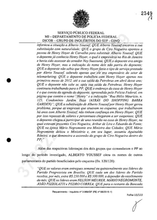 •
•
2549
SERVI<;:O PUBLICO FEDERAL
MJ - DEPARTAMENTO DE POLiClA FEDERAL
DlCOR - GRUPO DE INQUERITOS DO STF - GINQ
informau a situQf;ao a A/berIa Youssej; QUE A/beria Youssejencarou a sua
suhstitui9iio corn naturalidade; QUE o grupa de Cira Nogueira apontou a
pessoa de Hemy Hoyer de Carva/ho para substituir A/berIa Yousse[; QUE
o depoentejd conhecia Henry Hoyer, o qual fi empresario no Rio de Janeiro
e havia sida assessor do senador Ney Suassuna; QUE o depoente era amigo
de Henry Hoyer, mas a indicQt;iio do nome deIe niio partiu do depoente;
QUE o depoente nâo sabia que Henry Hoyer[azia o tipa de serviţo prestado
por Alerta Yousse[, sahendo apenas que ele era empresario do sefar de
telemarketing; QUE o depoente traba/hau corn Henry Hoyer apenas nas
primeiros meses de 2012, afe a sua salda da Petrobras em abril desse ano;
QUE o depoente niio sabe se, apos sua salda da Petrobras, Henry Hoyer
continuou trabalhando para o PP; QUE o endere90 da casa de Henry Hoyer
e o que consta da agenda do depoente, apreendida pela Polieia Federal, em
pagina que contem o nome "Henry" e a indica9iio "Rua Helio Maur/eio, n.
125, Condominio Jardim lbiza (ATRAS DO SHOPPlNG BARRA
GARDEN) "; QUE a subsliluir;ăo de A/berlo Youssefpor Henry Hoyer gerou
problema, porque as empresas que atuavam no esquema, que trabalhavam
ha anos corn Alberto Youssef niio tinham confian9a em Henry Hoyer; QUE
por isso repasses de valores e percentuais chegaram a ser suspensos; QUE
o depoente chegou a participar de uma reuniiio na casa de Henry Hoyer, na
qual estavam presentes Ciro Nogueira, Arthur de Lira e Eduardo da Fonte;
QUE na epoca Maria Negromonte era Ministro das Cidades; QUE Mario
Negromonte deixou o Ministerio e, em seu fugar, assumiu Aguinaldo
Ribeiro, o que demonstra a ascensiio do grupo de Ciro Nogueira dentro do
PP; "
Alem das respectivas lideran~as dos dois grupos que comandaram o PP ao
longo do periodo investigado, ALBERTO YOUSSEF citou os nomes de oatras
parlamentares do partida beneficiados pela esquema (fIs. 120/128):
"QUE os valores eram entregues semanal ou quinzenalmente aos lideres do
Partido Progressista em Brasilia; QUE cada um dos Uderes do Partido
recebia, por mes, enlre R$ 250.000 e R$ 500.000, a depender do recebimenlo
do mes; QUE os lideres eram NELSON MEURER, MARJO NEGROMONTE,
JOĂO PIZZOLATTI e PEDRO CORREA; QUEpara o reslanle da Bancada
Aequerimento - Inquerito n° 3.989/DF (RE n° 08/2015-1)
Folha 13/122
r1
37022289859
Inq
3989
 