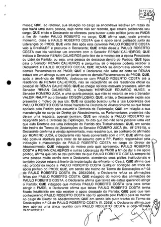 .'
•
•
,~,~
RU~-;J
meses; aUE, 80 reternar, sua situa~âo no carga se encontrava instavel em rama de
que havia uma outra pessoa, cujo nome nao ser recorda, que estava pleiteando seu
cargo; QUE entao o Declarante se ofereceu para buscar apoio politico junto ao PMDB
a fim de manter PAULO ROBERTO no cargo; QUE afirma que, neste primeiro
momento, disse a PAULO ROBERTO COSTA que o apoio seria pleiteado junto as
Lideran,as do PMDB; QUE vinte dias ap6s esta conversa PAULO ROBERTO COSTA
veio a BrasfliaJDF e procurou o Declarante; QUE entao disse a PAULO ROBERTO
COSTA que iria viabilizar um encontro com o Senador RENAN CALHEIROS; QUE
indicou o Senador RENAN CALHEIROS pela fato de o mesmo ser a epoca Presidente
ou Lider do Partido, ou seja, uma pessoa de destaque dentro do Partido; QUE ligou
para o Senador RENAN CALHEIROS e perguntou se o mesmo poderia receber o
Declarante e PAULO ROBERTO COSTA; QUE RENAN se encontrava reunido com
demais Parlamentares do PMDB; QUE o Declarante nao sabe ao certa se RENAN
estava em um almo,o ou em um jantar com os demais Parlamentares do PMDB; QUE,
ap6s a anuemcia de RENAN, deslocou-se com PAULO ROBERTO COSTA ate a
residencia de RENAN CALHEIROS, nao se recordando se era residencia oficial ou
pessoal de RENAN CALHEIROS; QUE ao chegar no local estavam presentes, alem do
Senador RENAN CALHEIROS, o Deputado HENRIQUE EDUARDO ALVES, o
Senador ROMERO JUCA, e uma quarta pessoa, que năo se recorda se era o Senador
VALDIR RAUPP ou o Senador EDISON LOBÂO; QUE, entao, o Declarante expâs aos
presentes o motivo de sua ida; QUE na ocasiăo buscou junto a tais Lideran,as que
PAULO ROBERTO COSTA fosse mantido na Diretoria de Abastecimento ou que fosse
apoiado pelo Partido para assumir a Diretoria de Exploragăo; QUE em relagao a sua
manutengăo no carga de Diretor de Abastecimento, os Parlamentares presentes nâo
deram uma resposta, apenas ouviram; QUE em relagao a PAULO ROBERTO ser
designado para a Diretoria de Exploragao, foi dito que isto nao seria possivel uma vez
que esta Diretoria era uma indicagao do Partido dos Trabalhadores; QUE, em sendo
lido trecho do Termo de Declarag6es do Senador ROMERO JUCA (fis. 1912/1915), o
Declarante confirma a versao apresentada, mas ressalva que, ao contraria do afirmado
por ROMERO JUCA, o Declarante nao havia conversado com o PP; QUE afirma que
nao possuia abertura para tratar de tai assunto com o PP, Partido responsavel pela
indica,ăo e manutengao de PAULO ROBERTO COSTA no cargo de Diretor de
Abastecimento; QUE indagado do motivo pelo qual apresentou PAULO ROBERTO
COSTA a RENAN CALHEIROS e outras Liderangas do PMDB a fim de dar a ele apoio
politico, afirma que isto se deu pela fato de que PAULO ROBERTO COSTA sempre foi
uma pessoa muito cortes corn o Declarante, atendendo seus pleitos institucionais e
tambem porque estava il frente da implantagao da refinaria no Ceara; QUE afirma que
năo propâs ou impâs a PAULO ROBERTO COSTA qualquer condigăo em troca do
apoio politico do PMDB; QUE, em sendo lido trecho do Termo de Declarag6es n.o
03
de PAULO ROBERTO COSTA (fis. 2363/2364), o Declarante reluta as afirma,6es
feitas por PAULO ROBERTO COSTA; QUE indagado do motivo das afirmag6es de
PAULO ROBERTO COSTA, o Declarante afirma que talvez ele esteja querendo atingir
o Partido; QUE indagado que motivos PAULO ROBERTO COSTA teria para tentar
atingir o PMDB, o Declarante afirma que talvez PAULO ROBERTO COSTA tenha
ficado insatisfeito em nao receber o apoio desejado do Partido; QUE pelo que tem
conhecimento PAULO ROBERTO COSTA nao foi apoiado pelo PMDB para se manter
no cargo de Diretor de Abastecimento; QUE em sendo lido outro trecho do Termo de
Declarag6es n.o 03 de PAULO ROBERTO COSTA (fI. 236~ o Declarante afirma,qu,e
teve apenas uma unica reuniao com PAULO ROBERTO COSTA e co EN N
~.oo_'" ( Ix
37022289859
Inq
3989
 