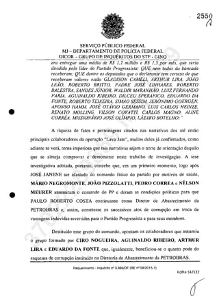 •
•
2550
SERVI<;O PUBLICO FEDERAL
MJ - DEPARTAMENTO DE POLÎCIA FEDERAL
DICOR - GRUPO DE INQUERITOS DO STF - GINQ
era entregue uma media de R$ 1,2 mi/hoo e R$ 1,5 por mes, que seria
dividido pela lider do Partido Progressista; QUE nem rodos da bancada
receberam; QUE dentre os deputados que o declarante tern cerfeza de que
receheram va/ores estăo GLADISON CAMELI, ARTHUR LIRA, JOiO
LEio, ROBERTO BRITTO, PADRE JOSE LINHARES, ROBERTO
BALESTRA, SANDES JUNIOR, WALDIR MARANHiO, LUIZ FERNANDO
FARIA, AGUINALDO RIBEIRO, DILCEU SPERAFICO, EDUARDO DA
FONTE, ROBERTO TEIXElRA, SIMio SESSIM, JERâNIMO GOERGEN,
AFONSO HAMM, JOSE OTAvlO GERMANO, LUIS CARLOS HEiNZE,
RENATO MOLLING, VILSON COVATTl, CARLOS MAGNO, ALINE
CORREA, MISSIONARIO JOSE OUMPIO, LAZARO BOTELHO;"
A riqueza de fatas e personagens citados nas narrativas dos ate entao
principais colaboradores da opera<;:âo "Lava Jato", muitos deles ja confirmados, coma
adiante se verâ, toma imperiosa que tais narrativas sejam o norte de orientagao daquil0
que se almeja comprovar e demonstrar neste trabalho de investiga~âo. A tese
investigativa adotada, portanto, concebe que, em um primeiro momento, logo ap6s
IOSE IANENE ser afastada do comando fâtica do partida por motivos de saude,
MĂRIO NEGROMONTE, JOĂO PIZZOLATTI, PEDRO CORREA e NELSON
MEURER assumiram o comando do PP e deram as condic;6es polîticas para que
PAULO ROBERTO COSTA continuasse corno Diretor de Abastecirnento da
PETROBRAS e, assim, cometesse os sucessivos atos de corrupC;ăo em troca de
vantagens indevidas revertidas para o Partido Progressista e para seus membros.
Destituîdo esse grupo do comando, apontam os colaboradores que assumiu
o grupe forrnado por CIRO NOGUEIRA, AGUINALDO RIBEIRO, ARTHUR
LIRA e EDUARDO DA FONTE que, igualrnente, beneficiou-se o quanto pode do
esquema de corrupc;ao instituîda na Diretoria de Abastecimento da PETROBRAS.
Aequerimento - Inquerito n° 3.989/DF (RE n° 08/2015-1)
Folha 14/122
(J
37022289859
Inq
3989
 