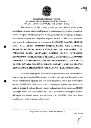 2551
SERVI<;:O PUBLICO FEDERAL
MJ - DEPARTAMENTO DE POLiCIA FEDERAL
DICOR - GRUPO DE INQUERITOS DO STF - GINQ
No interior do partida, o apoio polîtico para que cada um desses grupos
comandasse a legenda foi propiciado por DutroS parlamentares, em troca da obten~ao de
valores ern especie e tambem de aportes de vantagens indevidas sah a forma de doa~6es
eleitorais oficiais para suas campanhas. Segundo ALBERTO YOUSSEF, formavam
esse grupa de parlamentares os investigados GLADISON CAM ELI, ARTHUR
• LIRA, JOÂO LEÂO, ROBERTO BRITTO, PADRE JOSE LINHARES,
ROBERTO BALESTRA, SANDES JUNIOR, WALDIR MARANHÂO, LUIZ
FERNANDO FARlA, AGUINALDO RIBEIRO, D1LCEU SPERAFICO,
EDUARDO DA FONTE, ROBERTO TEIXEIRA, SIMÂO SESSIM, JERONIMO
GOERGEN, AFONSO HAMM, JOSE OTĂVIO GERMANO, LUIS CARLOS
HEINZE, RENATO MOLLING, VILSON COVATTI, CARLOS MAGNO,
ALINE CORREA, MISSIONĂRIO JOSE OLÎMPIO e LĂZARO BOTELHO.
A anâ1ise investigativa deste nuclee de parlamentares que nao comandoll,
mas que deu que o apoio politica interna necessârio para que os dois grupos adma
• citados comandassem o partida, sera fcita tenda em conta o fato de que contra alguns
deles ALBERTO YOUSSEF tem real ciencia de suas participa~6es, especialmente em
razăo da entrega de valores. la contra outros parlamentares desse nucleo, ALBERTO
YOUSSEF aponta seus envolvimentos pela fato da haverem sido citados pelas pr6prias
lideran~as dos partidos quando dos encontros corn YOUSSEF. Tais fatos faram
considerados e serao objeto de anâlise abaixo.
Requerimento - InqUf§rito n° 3.989/DF (RE n° 08/2015-1)
Folha 15/122
(
(J
37022289859
Inq
3989
 