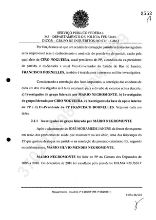 •
•
2552
SERVIC;:O PlJBLICO FEDERAL
MI - DEPARTAMENTO DE POLiCIA FEDERAL
DICOR - GRUPO DE INQUERITOS DO STF - GINQ
Por fim, destaca-se que um cenârio de corrup~ao partidâria desta cnvergadura
seria improvâvel sem o conhecimento e anuencia do presidente do partida, razao pela
quaI alem de CIRO NOGUEIRA, atual presidente do PP, a conduta do ex-presidente
do partida, o ex-Senador e atual Vice-Governador do Estado do Rio de Janeiro,
FRANCISCO DORNELLES, tambern e trazida para a presente anălise investigativa.
Considerando a correla~âo dos falOs imputados, a descri<;ăo das condutas de
cada um dos investigadas sed feita atentando para a divisăo de eventos acima descrita:
a) Investigados do grupa liderado por MARIO NEGROMONTE, b) Investigados
do grupa liderado por CIRO NOGUElRA, c) Investigados da base de apoio interna
do PP e d) Ex-Presidente do PP FRANCISCO DORNELLES. Vejamos cada um
deles.
2.1.1 Investigados do grupa liderado por MARIO NEGROMONTE
Ap6s o afastamento de IOSE MOHAMEDE IANENE da frente do esquerna
em razăo dos problemas de saude que resultaram no seu 6bito, uma das Jideram;as do
PP que ganholl destaque 00 partida e na condm;ăo do processo criminoso foi, segundo
os colaboradores, MARIO SILVIO MENDES NEGROMONTE.
MARTO NEGROMONTE foi lider do PP na Cârnara dos Deputados de
2006 a 2010. Em dezembro de 2010 foi escolhido pela presidente DILMA ROUSSEF
Requerimento - Inquerito n° 3.989fOF (RE n° 08/2015-1)
Folha 16/122
(
(1
37022289859
Inq
3989
 