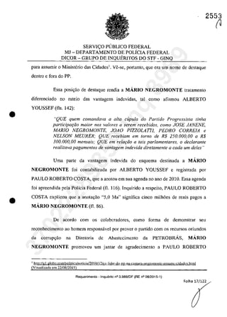 •
•
2553
SERVI<;O PUBLICO FEDERAL
MJ - DEPARTAMENTO DE POLiCIA FEDERAL
DICOR - GRUPO DE INQUERITOS DO STF - GINQ
para assumir o Ministerio das Cidades1
• Ve-se, portanto, que era um nome de destaque
dentro e fara do PP.
Essa posi<;ăo de destaque rendia a MĂRIO NEGROMONTE tratamento
diferenciado no rateio das vantagens indevidas, taI coma afirmau ALBERTO
YOUSSEF (fis. 142):
"QUE quem comandava a alta cupula do Partida Progressista tinha
participaţâo maior nas va/ores a serem recebidos, como JOSE JANENE,
MARIO NEGROMONTE, JOAO PlZZOLAITJ, PEDRO CORREIA e
NELSON MEURER; QUE recebiam em tomo de R$ 250.000,00 a R$
300.000,00 mensais; QUE em relar;âo a tais parlamentares, o dec/arante
realizava pagamentos de vantagem indevida diretamente a cada um deles "
Uma parte da vantagem indevida do esquema destinada a MARIO
NEGROMONTE foi eontabilizada por ALBERTO YOUSSEF e registrada par
PAULO ROBERTO COSTA, que a anotou em sua agenda no ano de 2010. Essa agenda
foi apreendida pela Polleia Federal (fi. 116). Inquirido a respeito, PAULO ROBERTO
COSTA explicau que a anotayao "5,0 Ma" significa cinco milh6es de reais pagos a
MĂRIO NEGROMONTE (fi. 86).
De acorda cam os colabaradores, coma forma de demonstrar seu
reconhecimento ao homem responsâvel por prover o partida corn os recursos oriundos
da corrupgăo na Diretoria de Abastecimcnto da PETROBRÂS, MA.RIO
NEGROMONTE promoveu um jantar de agradeeimento a PAULO ROBERTO
1http:Ugl.globo.comlpolitica/noticia!2010/ I')/CX lider-do [?D-na-camara-negromonle-assumc-cidadt'.~.htmI
(Visualizada em 22/08/2015)
Requerimento - InquElrito n° 3.989/DF (RE n° 08/2015-1)
Folha 17/122
(J
37022289859
Inq
3989
 