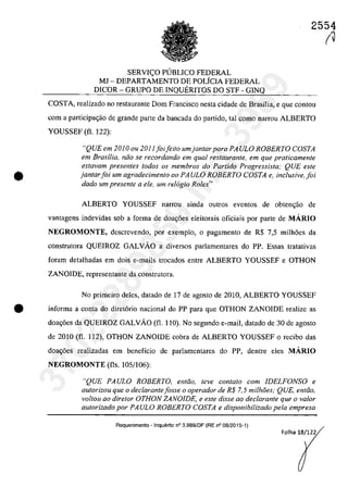 2554
•
SERVI<;O PUBLICO FEDERAL
MJ - DEPARTAMENTO DE POLfCIA FEDERAL
DlCOR - GRUPO DE INQUERITOS DO STF - GINQ
COSTA, reaIizado no restaurante Dom Francisco nesta cidade de Brasîlia, e que contau
corn a participa~ao de grande parte da bancada do partida, taI coma narrou ALBERTO
YOUSSEF (fi. 122):
"QUE em 2010 ou 2011 foifeito umjantar para PA ULa ROBERTO COSTA
em Brasilia, niio se recordando em qual restaurante, em que praticamente
estavam presentes todos os membros do Partido Progressista; QUE este
jantarfoi um agradecimento 00 PAULO ROBERTO COSTA e, inclusiveJoi
dado um presente a ele, um rel6gio Rolex"
ALBERTO YOUSSEF nanou ainda outros eventos de obten<;ao de
vantagens indevidas sob a forma de doa~6es eleitorais oficiais por parte de MĂRIO
NEGROMONTE, descrevendo, por exemplo, O pagamento de R$ 7,5 milh6es da
construtora QUEIROZ GALVĂO a diversos parlamentares do PP. Essas tratativas
foram detalhadas em dois e-mails trocados entre ALBERTO YOUSSEF e OTHON
ZANOIDE, representante da construtora.
No primeiro deles, datado de 17 de agosto de 2010, ALBERTO YOUSSEF
• informa a conta do diret6rio nacional do PP para que OTHON ZANOIDE realizc as
doa~6es da QUEIROZ GALVĂO (fi. 110). No segundo e-mail, datado de 30 de agosto
de 2010 (fi. 112), OTHON ZANOIDE cobra de ALBERTO YOUSSEF o recibo das
doa~6es realizadas em beneficio de parlamentares do PP, dentre eles MĂRIO
NEGROMONTE (fis. 105/106):
"QUE PAULO ROBERTO, entiio, teve contato corn IDELFONSO e
autorizou que o declarantefasse a operador de R$ 7,5 milhâes; QUE, entiio,
valtou aa diretor OTHON ZANOIDE, e este disse ao declarante que o va/or
autorizado por PA ULa ROBERTO COSTA e disponibilizado pela empresa
Requerimento - Inquerito n° 3.989/DF (RE n° 08/2015-1)
Folha 18/122
(J
37022289859
Inq
3989
 