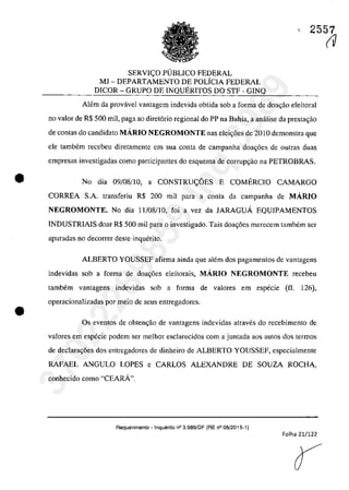 •
•
c 2557
SERVIc;O PUBLICO FEDERAL
MJ - DEPARTAMENTO DE POLiCIA FEDERAL
DICOR - GRUPO DE INQUERITOS DO STF - GINQ
Alem da provâvel vantagem indevida obtida sab a forma de doac;ăo eleitoral
TIa valor de R$ 500 mil, paga ao diret6rio regional do PP na Bahia, a anâlise da prestac;ao
de contas do candidata MÂRIO NEGROMONTE nas elei,oes de 2010 demonstra que
ele tambem recebeu diretamente ern sua conta de campanha doac;6es de outras duas
empresas investigadas coma participantes do esquema de corrupc;ao na PETROBRAS.
No dia 09/08/10, a CONSTRUc;OES E COMERCIO CAMARGO
CORREA S.A. transferiu R$ 200 mii para a conta da campanha de MÂRIO
NEGROMONTE. No dia 11/08/10, foi a vez da JARAGUA EQUIPAMENTOS
INDUSTRIAJS doar R$ 500 mii para o investigado. Tais doa,oes merecem tambem ser
apuradas no decorrer deste inquerito.
ALBERTO YOUSSEF afirma ainda gue alem dos pagamentos de vantagens
indevidas sob a forma de doa,oes eleitorais, MÂRIO NEGROMONTE recebeu
tambem vantagens indevidas sob a forma de valares em especie (il. 126),
operacionalizadas por meio de seus entregadores.
Os eventos de obten<;ao de vantagens indevidas atraves do recebimento de
valores em especie podem ser meIhor esc1arecidos corn a juntada aos autos dos termos
de declara,oes dos entregadores de dinheiro de ALBERTO YOUSSEF, especialmente
RAFAEL ANGULO LOPES e CARLOS ALEXANDRE DE SOUZA ROCHA,
conhecido coma "CEARĂ".
Requerimento - !nqueri10 n° 3.989/DF (RE n° 08/2015-1)
Folha 21/122
(V
37022289859
Inq
3989
 