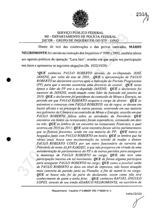 •
•
SERVI<;O P1JBLICO FEDERAL
MJ - DEPARTAMENTO DE POLfCIA FEDERAL
DICOR - GRUPO DE INQUERITOS DO STF - GINQ
25~
Diante do teor das colabora~6es e das provas carreadas, MARIO
NEGROMONTE foi ouvido na instru<;ăo dos Inqueritos n° 3999 e 3992, tambem afetos
aos agentes politicos da operar;âo "Lava Jato", ocasiiio ern que negau sua participac;ăo
nas fatos e apresentou as seguintes alega,oes (fis. 1922/1929):
"QUE conheceu PA ULO ROBERTO a/raves do ex-Depu/ado JOSE
JANENE, por voita do ano de 2005; QUE a apresen/a,Qo de PA ULO
ROBERTO 00 dec/aronle ocorreu apas a indicar;fio do Partida Progressista
(PP) para que o mesmo assumisse uma dire/oria da eslatal; QUE nes/a
epoca o lider do PP era o ex-depu/ado JANENE; QUE o dec/arante foi
sucessor de JANENE, tendo a/uada como lider da bancada ahi janeiro de
2010; QUE o declarante foi presidente da comissJo de Minas e Energia, no
periodo em que PAULO ROBERTO ocupava o cargo de dire/ore QUE os
enconlros e conversas corn PAULO ROBERTO, via de regra, se davam em
locais oficiais e na presenr;a de aufras pessoas, ocorrendo em sua maÎorÎa
nos gabinetes da Cârnara e na comÎssfio de Minas e Energia, ocasifio em que
PAULO ROBERTO falava sobre as atividades da Petrobras; QUE
encontros em hoteis ou restaurantes foram esporadicos, estimando em dois
ou tres; QUE se lembra de um encontro no restaurante Francisco, o qual
ocorreu em 2010 ou 2011; QUE neste encontroforam varios par/amentares
que se fizeram presentes, sendo em sua maioria do PP: QUE nunca se
hospedoujunto corn PAULO ROBERTO em hoteis; QUE se lembra que ha
varios anos, houve uma movimentar;âo no sentido de mudar o diretor
PA ULO ROBERTO COSTA por um outro funcionario de carreira da
Petrobrcis de nome ALAN KARDEC, o que niio prosperou em virtude de uma
movimentar;iio de parlamentares do PP e de outros partidos para assegurar
a mantem;a de PAULO ROBERTO no cargo; QUE nâo teve uma
partÎcipar;âo incisiva em tai movimento; QUE de forma a/guma participou
para assegurar PAULO ROBERTO no cargo; QUE como a possivel saida
de PAULO ROBERTO se dava em nivel de imprensa, niio houve atuar;iio
mais concreta do partido junlo ao Plana/to, a fim de mante-lo no cargo:
QUE se houve niio foi da parte do declarante, assim como niio teve
conhecimento de quem o tenhafeito; ... QUE conheceu RAFAEL ÂNGULO
LOPES, atraves de seu irmfio ADARlCO NEGROMONTE, no escritario de
Requerimento - Inquerito n° 3.989/0F (RE n° 08/2015-1)
Folha 22/122
{
37022289859
Inq
3989
 