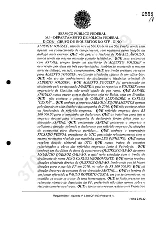 •
•
2559
SERVI<;O PlJBLICO FEDERAL
MJ - DEPARTAMENTO DE POLÎCIA FEDERAL
DICOR - GRUPO DE INQUERITOS DO STF - GINQ
ALBERTO YOUSSEF, situada na rua Soa Gabriel em Soa Paula, tendo sido
apenas um conhecimento de cumprimento, sem nenhuma aproxima9iio ou
dialogo mais extenso; QUE noo possui o telefone de RAFAEL ÂNGULO,
nunca tendo ou mesmo mantido conta/a telefonica; QUE seus encontros
com RAFAEL sempre foram no escritario de ALBERTO YOUSSEF e
ocorreram por duas ou (reS oportunidades, tambem se mantendo a mesmo
nivel de did/aga, ou seja, cumprimentos; QUE seu irmila pres/ava servi90s
para ALBERTO YOUSSEF, realizando atividades tipicas de um office-boy;
QUE niio era da conhecimento da declarante a hist6rico criminal de
ALBERTO YOUSSEF; QUE ALBERTO YOUSSEF foi apresentado ao
declarante pela ex-deputado JANENE, o qual se repartou a YOUSSEF como
empresario de Curitiba, noo tendo citado de que ramo; QUE RAFAEL
ÂNGULO nunca esteve corn a declarante seja no Bahia, seja em Brasilia;
QUE noo conhece a pessoa de CARLOS ALEXANDRE, o CARLOS
"CEARÂ" ... QUE conhece a empresa JARAGUÂ EQUIPAMENTOS apenas
pelafata de ter sido doadora da campanha de 2010; QUE niio conhece sada
ou funcionârio de re/erida empresa; QUE re/erida empresa daDU R$
500.000,00 para a campanha do dec/arante; QUE as tratativas para que a
empresa doasse para a campanha do dec/arante foram feitas pela ex-
deputado JANENE; QUE certamente JANENE procurou a empresa e
solicitou a doar;iio, sabendo o dec/arante que referida empresa fez doar;ăes
de campanha para diversos partidos;... QUE conhece o empresiirio
RICARDO PESSOA, presidente da UTC, possuindo relacionamento com o
mesmo no mesmo nivel do que mantinha corn LEO PINHEIRO; QUE nunca
recebeu doar;iio eleiloral da urc; QUE nunca Iratou de assunlos
relacionados a obras das referidas empresas junlo il Petrobras; QUE
conhece um dosfilhos do dona da construtora QUEIROZ GALV10, de nome
MA uRiclo QUElROZ GALVĂO, o qual teria estudado corn o irmoa do
declarante de nome JOÂO CARLOS NEGROMONTE; QUE nunca recebeu
doa90es eleitorais diretas da QUERJOZ GAL VA O, lembrando que ja houve
doa90es para o partido PP em 2010, na valar de R$ 500.000,00; QUE tai
doa900 decorreu de contatos do ex-deputado JANENE;... QUE se lembra de
umjantar oferecido a PAULO ROBERrO COSTA, em que se comentava, na
ocasiăo, se tratar se tratar de urna homenagem; QUE se fazia presente um
relevante numero de deputados do PP. preferinda năo citar nomes sobre o
risca de cometer equivocos; QUE o jantar ocorreu no restaurante Francisco
Requerimento - Inquerito n° 3.989/0F (RE n° 08/2015-1)
Folha 23/122
fU
37022289859
Inq
3989
 