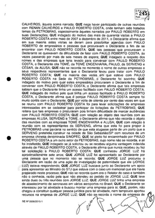 •
•
DP~/N
FI:~
Rub, ---1
<
CALHEIROS, aquela acima narrada; QUE nega haver participado de outras reunioes
com RENAN CALHEIROS e PAULO ROBERTO COSTA, onde tenham sido tratados
temas da PETROBRAS, especialmente aqueles narrados por PAULO ROBERTO em
suas Declaragoes; QUE indagado do motivo das mais de quarenta visitas a PAULO
ROBERTO COSTA entre maia de 2007 a dezembro de 2011, o Declarante afirma que
em sua maioria estas visitas se deram para possibilitar agendas com PAULO
ROBERTO de empresarios e pessoas que procuravam o Declarante a fim de se
encontrar com PAULO ROBERTO COSTA; QUE tais pessoas que procuravam o
Declarante se queixavam da dificuldade de falar com PAULO ROBERTO COSTA, as
vezes passando por mais de seis meses de espera; QUE indagado a respeito dos
nomes e das empresas que teria levado para conversar com PAULO ROBERTO
COSTA, o Declarante cita TOME, da TOME ENGENHARIA, PAULO, da SERVENG e
CESAR, da ALUSA; QUE nâo se recorda no momento o nome de outras empresas e
seus respectivos representantes que o Declarante levou para tratar com PAULO
ROBERTO COSTA; QUE na maioria das vezes em que esteve com PAULO
ROBERTO COSTA na Sede da PETROBRAS, o Declarante foi sozinho; QUE
indagado do motivo pelo qual estes empresarios procuraram o Declarante a fim de
conversar com PAULO ROBERTO COSTA, o Declarante afirma que tais empresas
sabiam que o Oeclarante tinha um acesso facilitado com PAULO ROBERTO COSTA;
QUE indagado do motivo pelo qual tinha um acesso facilitado a PAULO ROBERTO
COSTA, o Declarante afirma que e porque PAULO ROBERTO COSTA sempre foi
muito cortes com o Declarante; QUE por voita de oitenta por cento das vezes em que
se reuniu com PAULO ROBERTO COSTA foi para levar solicitagoes de empresas
interessadas em se cadastrar para participar de licitagoes da PETROBRAS; QUE
reitera que tais empresas o procuraram pois tinham dificuldade de marcar audiencias
com PAULO ROBERTO COSTA; QUE com relagâo ao objeto das reunioes com as
empresas ALUSA, SERVENG e TOME, o Declarante afirma que nâo recorda o objeto
das reunioes com as empresas TOME ENGENHARIA e ALUSA; QUE com relagâo il
reuniâo com os representantes da SERVENG, afirma que esta foi para propor a
PETROBRAS uma parceria no sentido de que esta alugasse parte de um porto que a
SERVENG pretendia construir na cidade de Sâo Sebastiâo/SP com recursos de um
empresa chinesa denominada SINOPEC; QUE tai pleito foi encaminhado por PAULO
ROBERTO COSTA a um outro setor da PETROBRAS, cujo nome nâo se recorda, e ali
foi indeferido; QUE indagado se ja solicitou ou se recebeu alguma vantagem indevida
atraves de PAULO ROBERTO COSTA, o Declarante afirma que nunca recebeu ou fez
tai solicitagâo a PAULO ROBERTO COSTA; QUE conheceu JORGE LUZ ha
aproximadamente sete anos; QUE JORGE LUZ foi apresentado ao Declarante por
uma pessoa que no momento nâo se recorda; QUE JORGE LUZ procurou o
Declarante em razâo de uma agâo de investigagâo de paternidade que ele (JORGE
LUZ) estava respondendo; QUE JORGE LUZ buscava junto ao Declarante um apoio
para apresentar ao Ministro do STJ que estava com o caso um memorial que ele havia
preparado neste processo; QUE nâo se recorda quem era o Relator do caso e tambem
nâo o conhecia, razâo pela qual nâo atendeu ao pedido de JORGE LUZ; QUE teve
ainda duas ou tres reunioes com JORGE LUZ; QUE JORGE LUZ tinha uma empresa
de abastecimento de aeronaves em varios aeroportos no Brasil; QUE o Declarante se
intereSSDu por tai atividade e buscou montar uma empresa para si; aUE, porem, nao
chegou a constituir qualquer pessoa juridica para tai atlvidade, nem tampouco aportou~
recursos na empresa de JORGE LUZ; QUE nâo se, recorda o nome da em resa de
~.~~'" f /~ -V O;'
37022289859
Inq
3989
 