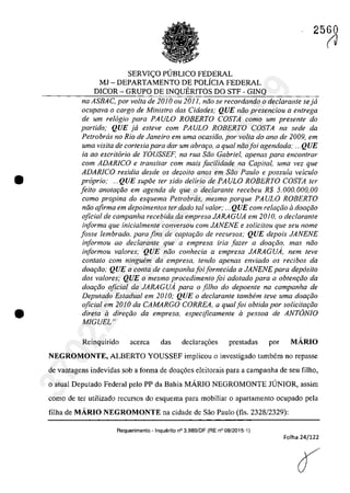 •
•
2560
SERVIC;O P(JBLICO FEDERAL
MJ - DEPARTAMENTO DE POLÎCIA FEDERAL
DICOR - GRUPO DE INQUERITOS DO STF - GINQ
na ASBAC, por voita de 2010 ou 2011, niio se recordando o declarante seja
ocupava o carga de Ministro das Cidades,' QUE mia presenciou a entrega
de um relogio para PAULO ROBERTO COSTA coma um presente do
partida; QUE ja esleve cam PAULO ROBERTO COSTA na sede da
Petrobrcis no Rio de Janeiro em uma ocasiJo, por voita do ano de 2009, em
uma visita de cartesia para dar um abrat;:o, a qual noafoi agendada: ... QUE
ia ao escritario de YOUSSEF, na rUG Sao Gabriel, apenas para enconfrar
corn ADARlCO e transitar corn mals jacilidade na Capital, uma vez que
ADAR/Ca residia desde os dezoito anos em saa Paula e possuia veicu/o
propria; ...QUE supoe ler sido delirio de PAULO ROBERTO COSTA ter
feito anotariio em agenda de que o declaranle recebeu R$ 5.000.000,00
coma propina do esquema Petrobrcis, mesmo porque PAULO ROBERTO
noa afirma em depoimentos ter dado taI valor; ... QUE corn relat;:iio il dOQriio
oficial de campanha recebida da empresa JARAGUA em 2010, o declaranle
informa que inicialmente conversou com JANENE e solicitou que seu nome
fosse lembrado, para fins de caplar;iio de recursos; QUE depois JANENE
informou ao declarante que a empresa iria fazer a doar;âo, mas nâo
informou valores; QUE nâo conhecia a empresa JARAGUA, nem teve
contato com ningwim da empresa, tendo apenas enviado os recibos da
doariio; QUE a conta de campanhafoifornecida a JANENE para depasita
dos valores; QUE o mesmo procedimento foi adotado para a obtenr;âo da
doar;âo oficial da JARAGUA para o filho do depoente na campanha de
Deputado Estadual em 2010; QUE o dec/arante tambem teve uma doac;iio
oficial em 2010 da CAMARGO CORREA, a qual foi obtida por solicitariio
direta il direc;iio da empresa, especijicamente il pessoa de ANTâNIO
MIGUEL"
Reinquirido acerea das declara~6es prestadas por MÂRIO
NEGROMONTE, ALBERTO YOUSSEF implicou o investigado tambem no fepasse
de vantagens indevidas sob a forma de doa~6es eleitorais para a campanha de seu filho,
o atual Deputado Federal pela PP da Bahia MARIO NEGROMONTE JUNIOR, assim
corno de ter utilizado recursos do esquema para mobiliar o apartamento ocupado pela
filha de MÂRIO NEGROMONTE na cidade de Sâo Paulo (l1s, 2328/2329):
Requerimento - Inquerito n° 3.989/0F (RE n° 08/2015-1)
Folha 24/122
(J
37022289859
Inq
3989
 